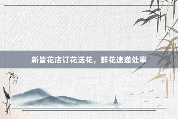 新皆花店订花送花，鲜花速递处事
