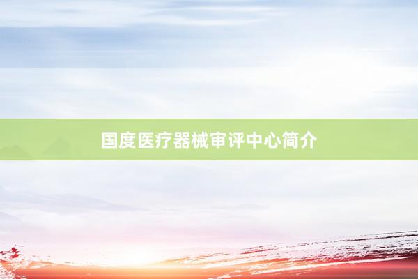 国度医疗器械审评中心简介