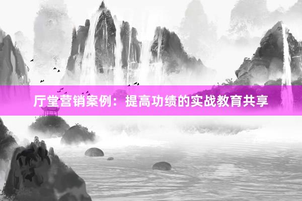 厅堂营销案例：提高功绩的实战教育共享