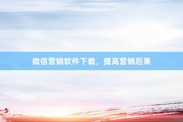 微信营销软件下载，提高营销后果